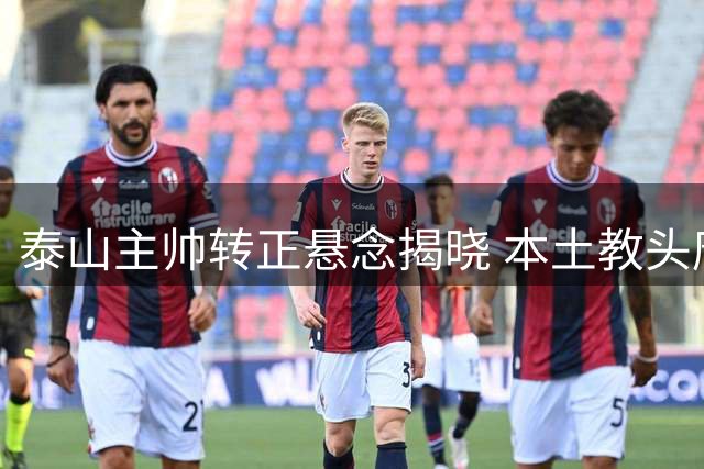 泰山主帅转正悬念揭晓 本土教头唐田两战定乾坤获长约